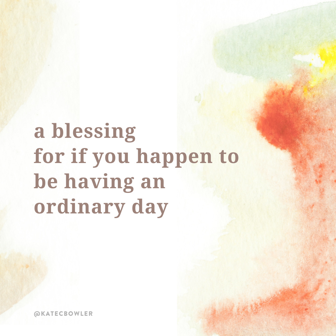A blessing for if you happen to be having an ordinary day - Kate Bowler